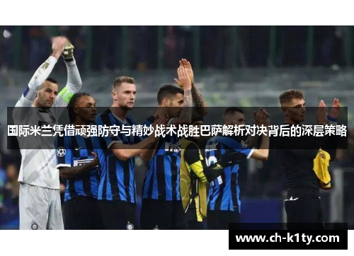 国际米兰凭借顽强防守与精妙战术战胜巴萨解析对决背后的深层策略