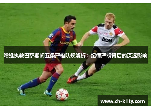 哈维执教巴萨期间五条严格队规解析：纪律严明背后的深远影响
