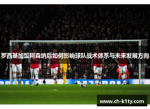 罗西基加盟阿森纳后如何影响球队战术体系与未来发展方向